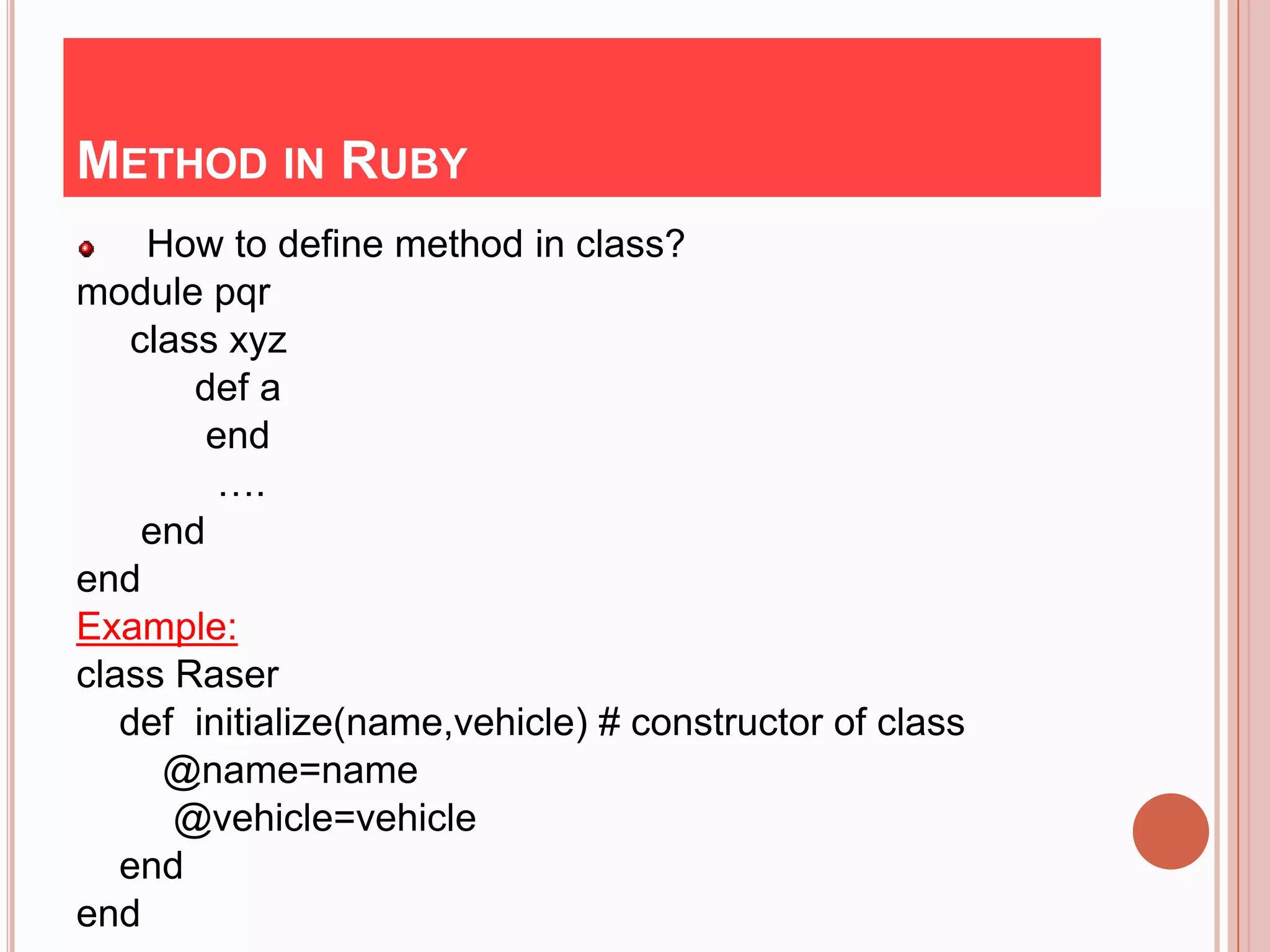 METHOD IN RUBY
     How to define method in class?
module pqr
    class xyz
        def a
         end
          ….
     end
end
Example:
class Raser
   def initialize(name,vehicle) # constructor of class
      @name=name
       @vehicle=vehicle
   end
end
 