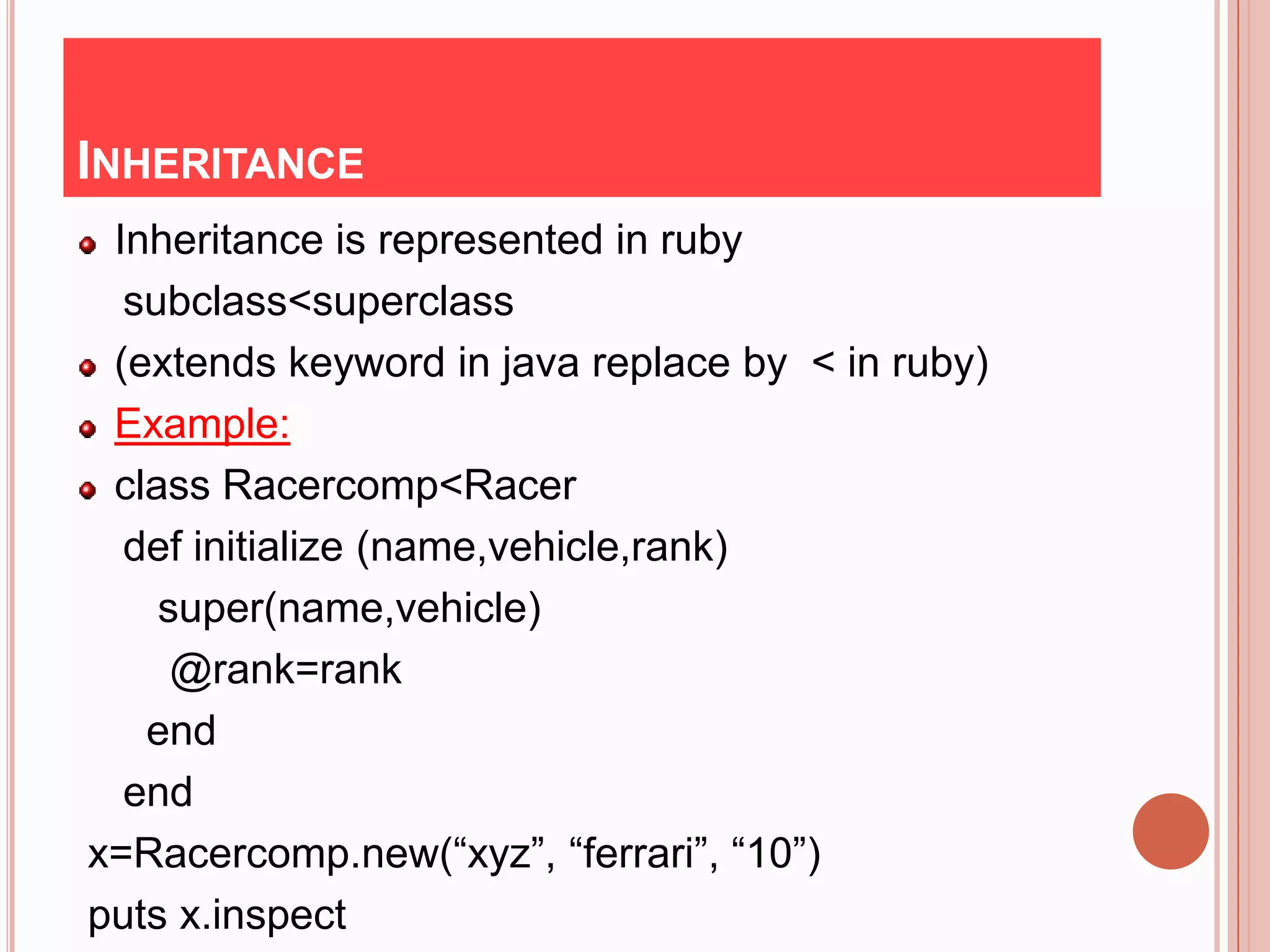 INHERITANCE
 Inheritance is represented in ruby
  subclass<superclass
 (extends keyword in java replace by < in ruby)
 Example:
 class Racercomp<Racer
  def initialize (name,vehicle,rank)
    super(name,vehicle)
     @rank=rank
   end
  end
x=Racercomp.new(“xyz”, “ferrari”, “10”)
puts x.inspect
 