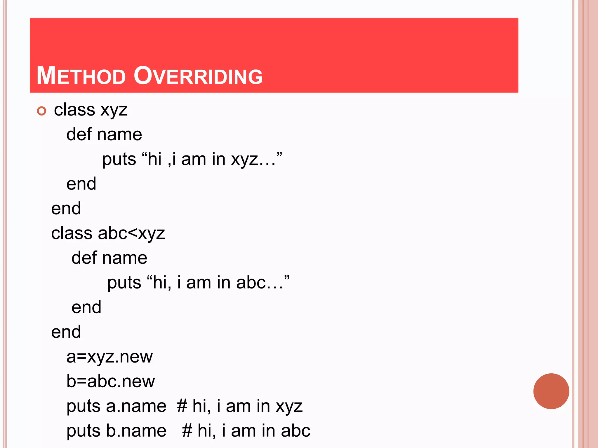 METHOD OVERRIDING
   class xyz
      def name
           puts “hi ,i am in xyz…”
      end
    end
    class abc<xyz
       def name
            puts “hi, i am in abc…”
       end
    end
      a=xyz.new
      b=abc.new
      puts a.name # hi, i am in xyz
      puts b.name # hi, i am in abc
 