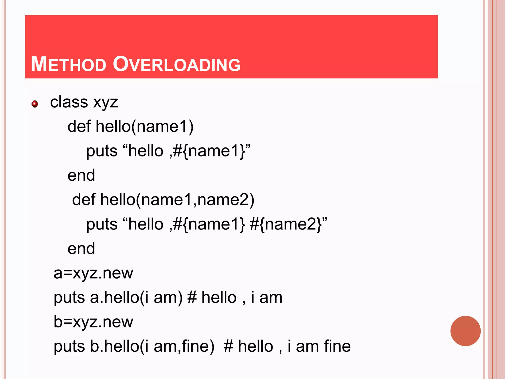 METHOD OVERLOADING
 class xyz
    def hello(name1)
      puts “hello ,#{name1}”
    end
    def hello(name1,name2)
      puts “hello ,#{name1} #{name2}”
    end
 a=xyz.new
 puts a.hello(i am) # hello , i am
 b=xyz.new
 puts b.hello(i am,fine) # hello , i am fine
 
