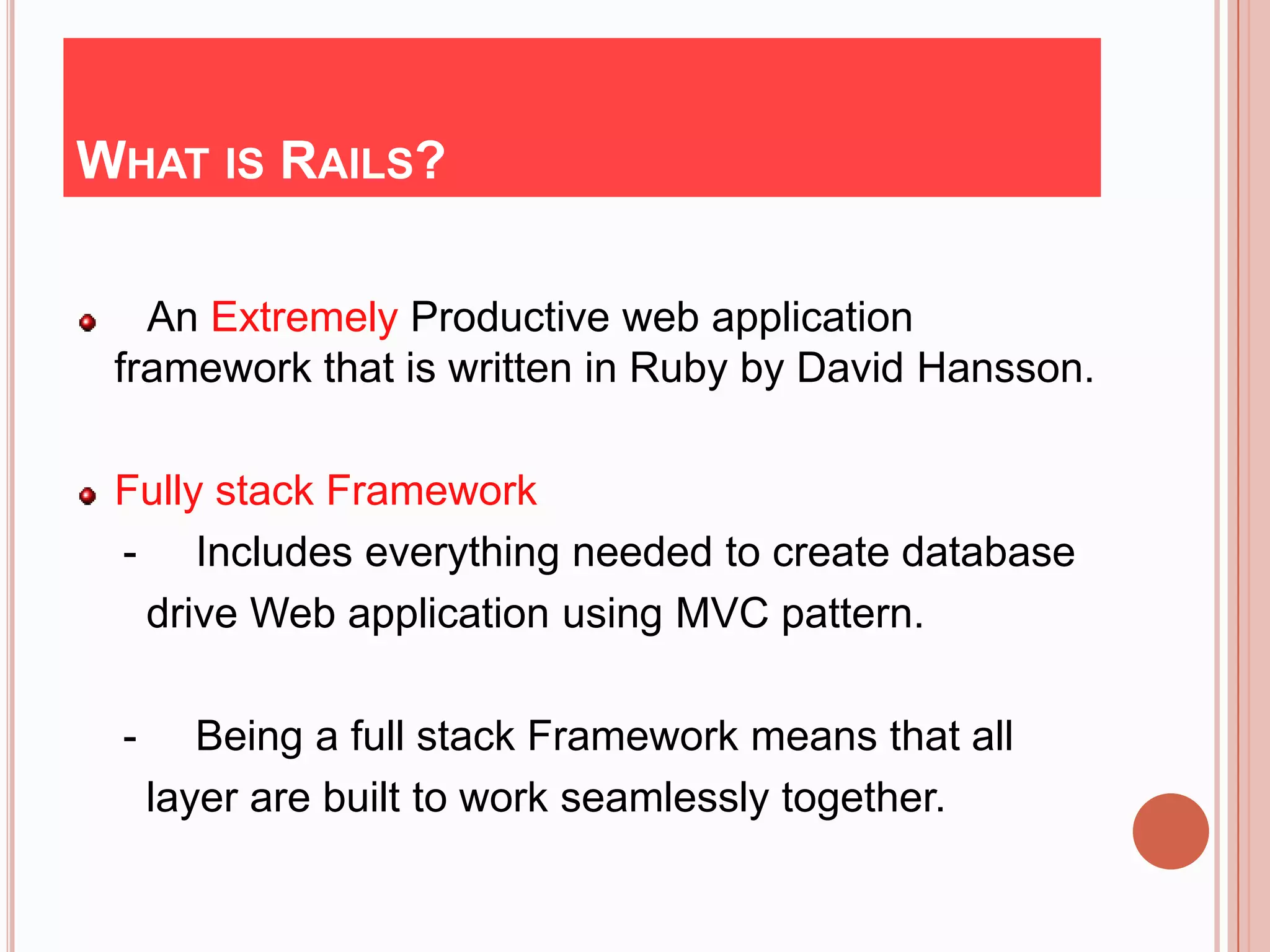 WHAT IS RAILS?

   An Extremely Productive web application
 framework that is written in Ruby by David Hansson.

 Fully stack Framework
 - Includes everything needed to create database
  drive Web application using MVC pattern.

 -      Being a full stack Framework means that all
     layer are built to work seamlessly together.
 
