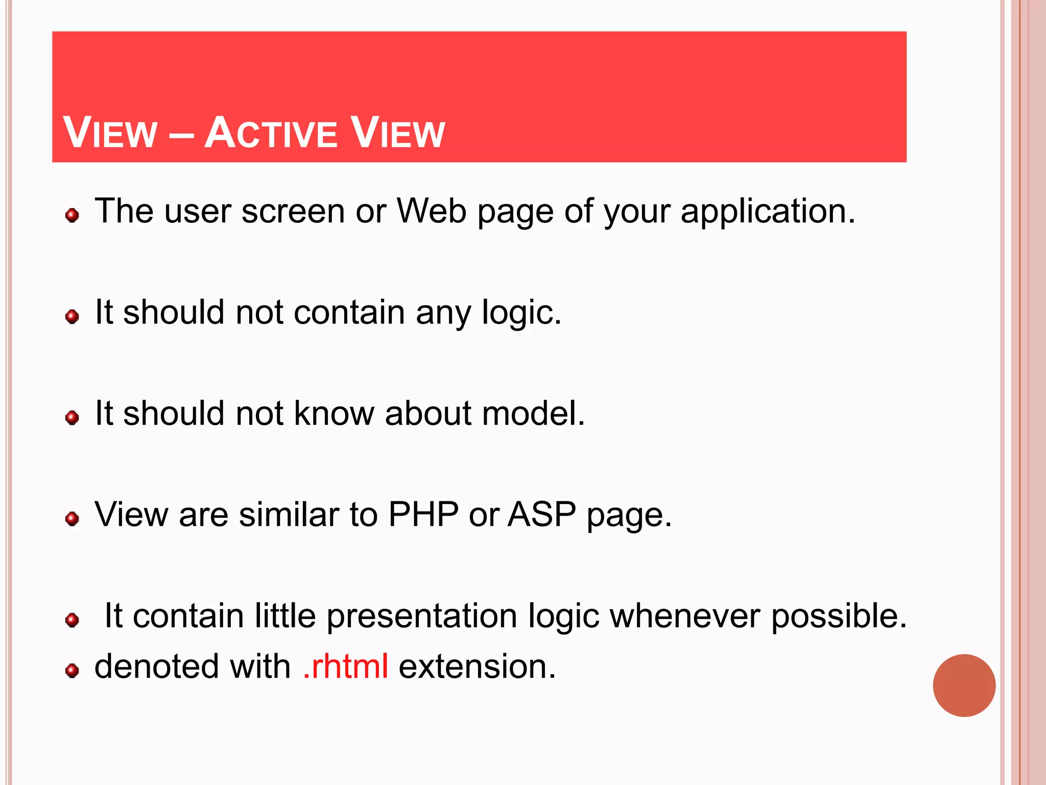 VIEW – ACTIVE VIEW
 The user screen or Web page of your application.

 It should not contain any logic.

 It should not know about model.

 View are similar to PHP or ASP page.

 It contain little presentation logic whenever possible.
 denoted with .rhtml extension.
 