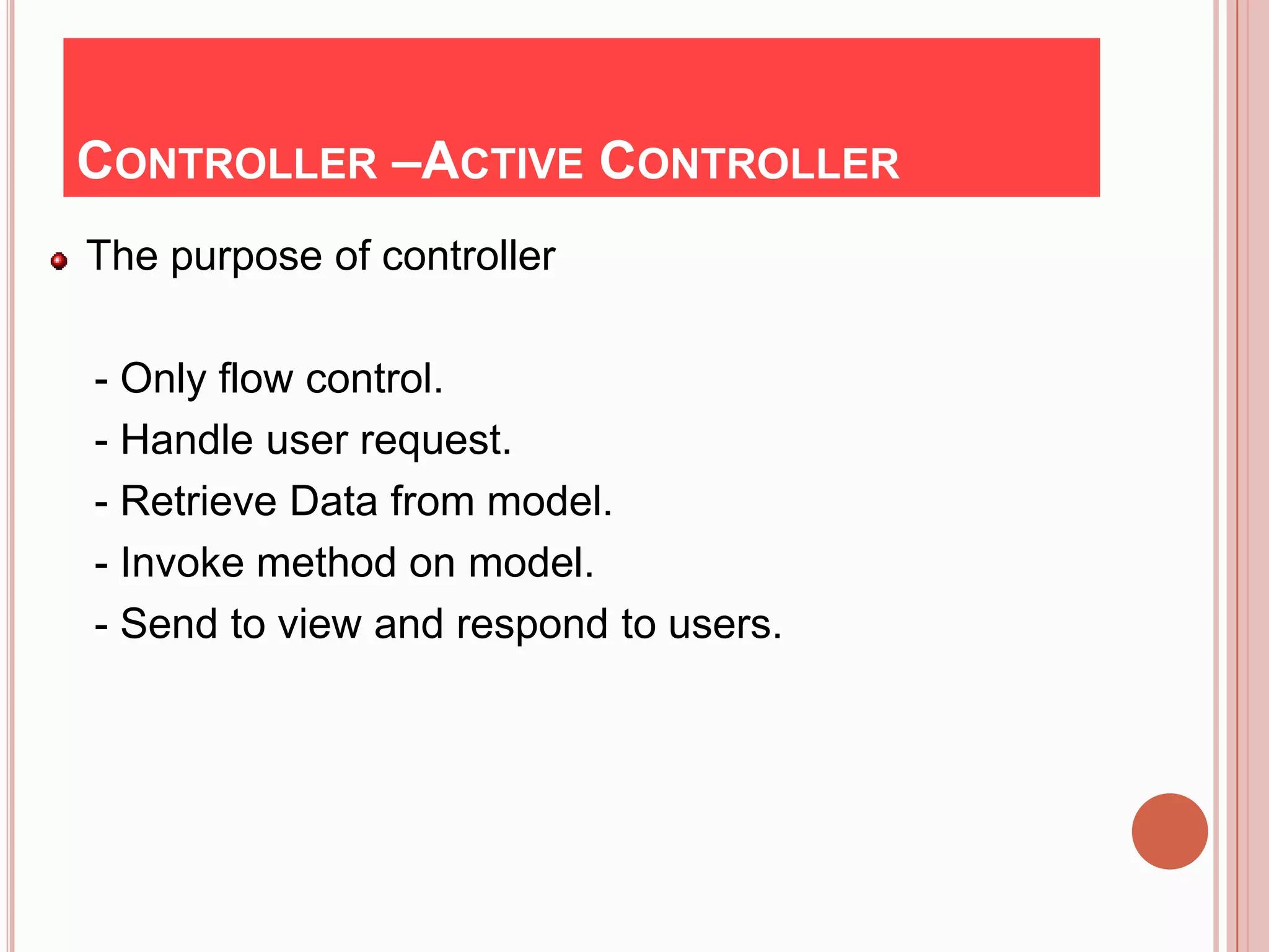CONTROLLER –ACTIVE CONTROLLER
The purpose of controller

- Only flow control.
- Handle user request.
- Retrieve Data from model.
- Invoke method on model.
- Send to view and respond to users.
 