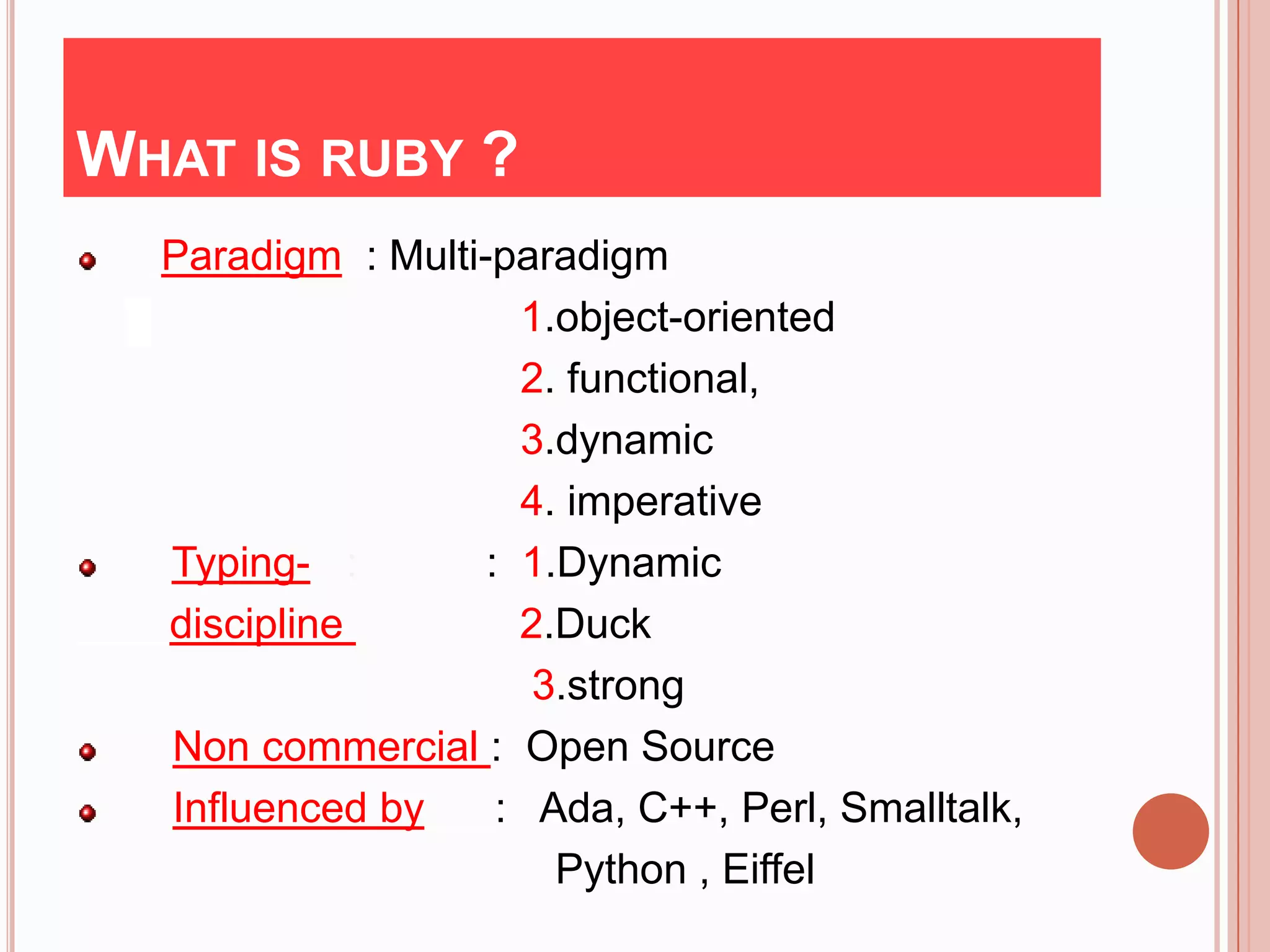 WHAT IS RUBY ?
  Paradigm : Multi-paradigm
                     1.object-oriented
                     2. functional,
                     3.dynamic
                     4. imperative
  Typing- :        : 1.Dynamic
  discipline         2.Duck
                      3.strong
  Non commercial : Open Source
  Influenced by     : Ada, C++, Perl, Smalltalk,
                       Python , Eiffel
 