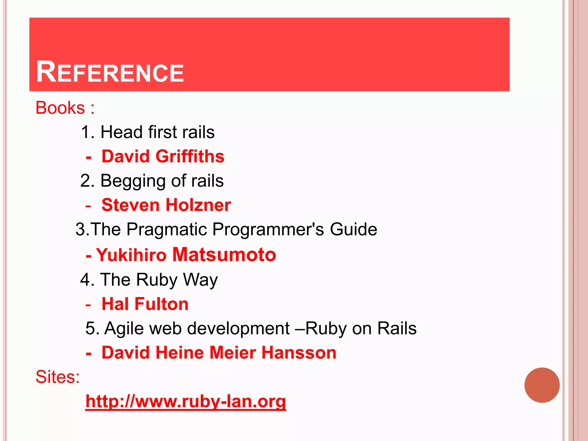 REFERENCE
Books :
      1. Head first rails
       - David Griffiths
      2. Begging of rails
       - Steven Holzner
     3.The Pragmatic Programmer's Guide
       - Yukihiro Matsumoto
      4. The Ruby Way
       - Hal Fulton
       5. Agile web development –Ruby on Rails
       - David Heine Meier Hansson
Sites:
       http://www.ruby-lan.org
 