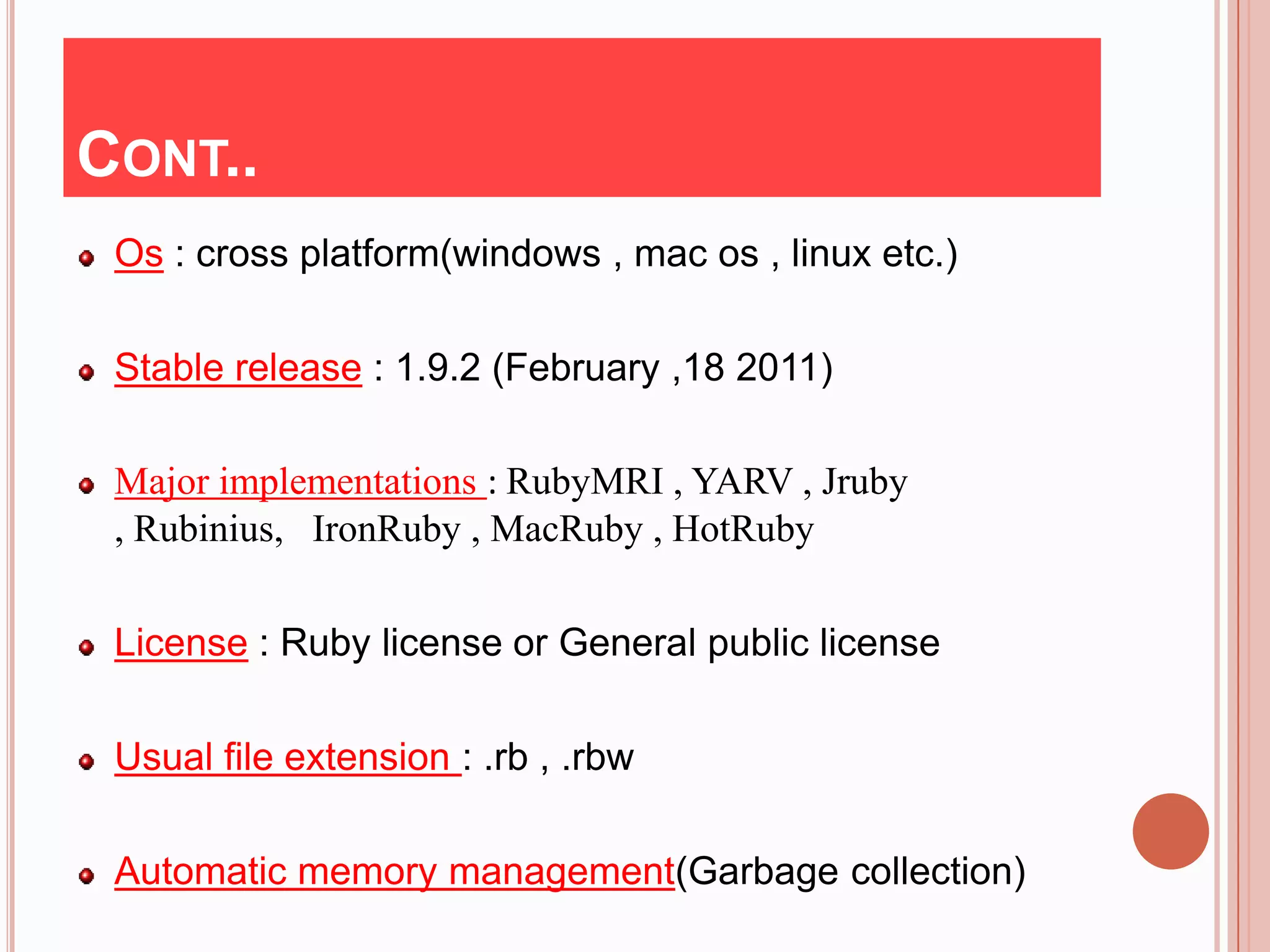 CONT..
 Os : cross platform(windows , mac os , linux etc.)

 Stable release : 1.9.2 (February ,18 2011)

 Major implementations : RubyMRI , YARV , Jruby
 , Rubinius, IronRuby , MacRuby , HotRuby

 License : Ruby license or General public license

 Usual file extension : .rb , .rbw

 Automatic memory management(Garbage collection)
 