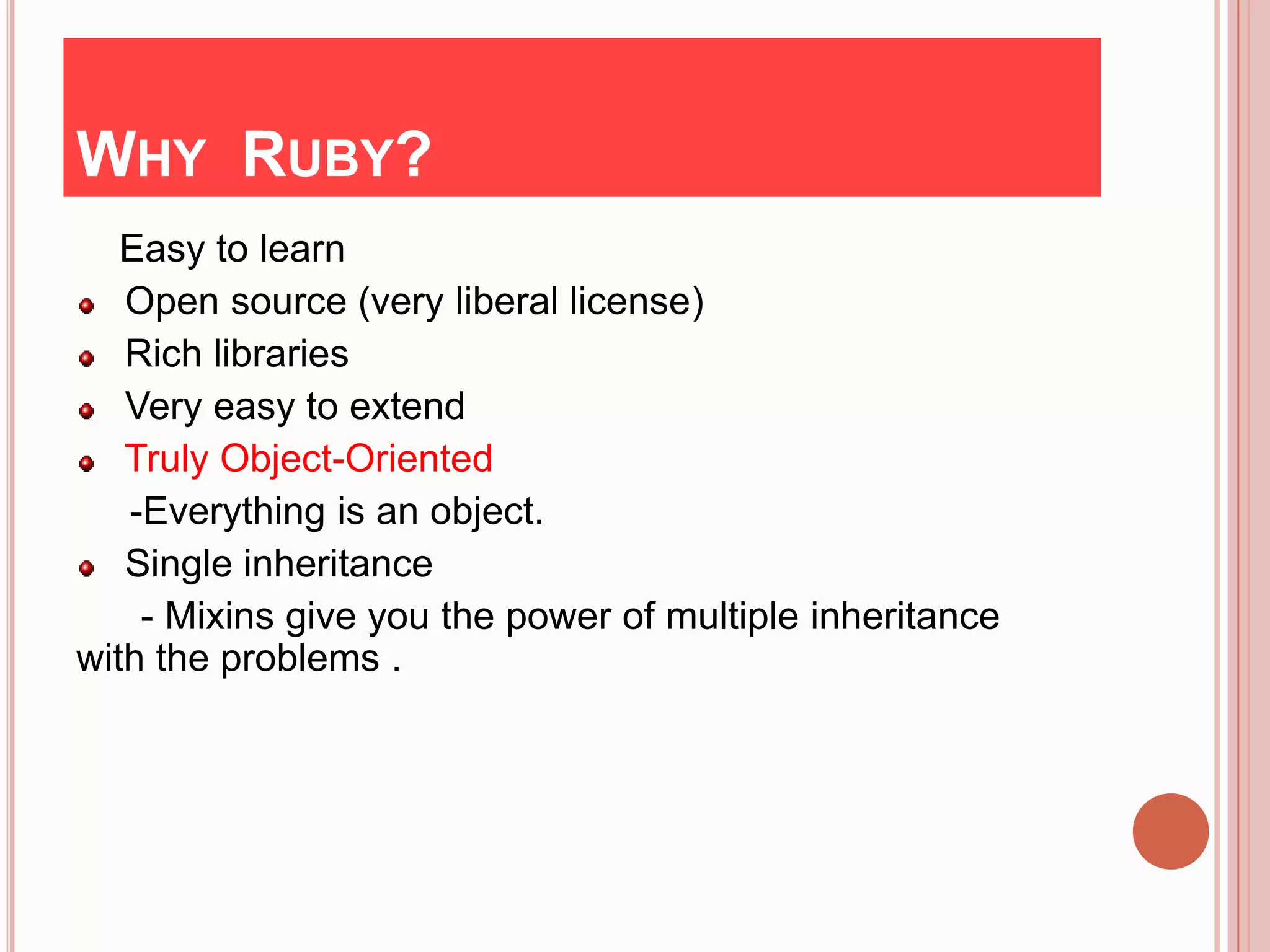 WHY RUBY?
   Easy to learn
   Open source (very liberal license)
   Rich libraries
   Very easy to extend
   Truly Object-Oriented
   -Everything is an object.
   Single inheritance
    - Mixins give you the power of multiple inheritance
with the problems .
 