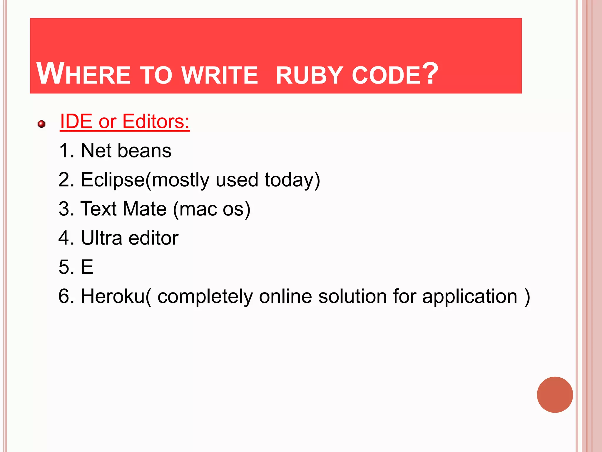WHERE TO WRITE RUBY CODE?
 IDE or Editors:
 1. Net beans
 2. Eclipse(mostly used today)
 3. Text Mate (mac os)
 4. Ultra editor
 5. E
 6. Heroku( completely online solution for application )
 