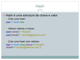 Hash
 Hash é uma estrutura de chave e valor
 Criar uma hash:
user = Hash.new
 Atribuir valores a chave:
user[:nome] = “Renato”
user[:email] = “renato@jalencar.com”
 Criar uma hash com valores:
user = Hash.new(:nome=>”Renato”,
:email=>”renato@jalencar.com”)
 