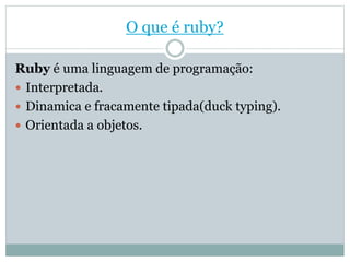 O que é ruby?
Ruby é uma linguagem de programação:
 Interpretada.
 Dinamica e fracamente tipada(duck typing).
 Orientada a objetos.
 