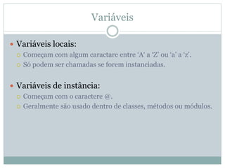 Variáveis
 Variáveis locais:
 Começam com algum caractare entre ‘A‘ a ‘Z’ ou ‘a’ a ‘z’.
 Só podem ser chamadas se forem instanciadas.
 Variáveis de instância:
 Começam com o caractere @.
 Geralmente são usado dentro de classes, métodos ou módulos.
 