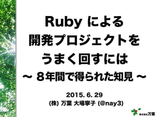 株式会社万葉
Ruby による
開発プロジェクトを
うまく回すには
∼ ８年間で得られた知見 ∼
2015. 6. 29
(株) 万葉 大場寧子 (@nay3)
 
