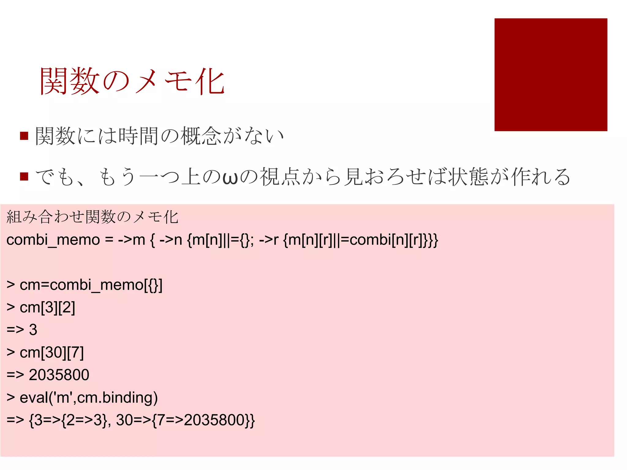 関数のメモ化関数には時間の概念がないでも、もう一つ上のωの視点から見おろせば状態が作れる組み合わせ関数のメモ化combi_memo= ->m { ->n {m[n]||={}; ->r {m[n][r]||=combi[n][r]}}}> cm=combi_memo[{}]> cm[3][2]=> 3> cm[30][7]=> 2035800> eval('m',cm.binding)=> {3=>{2=>3}, 30=>{7=>2035800}}