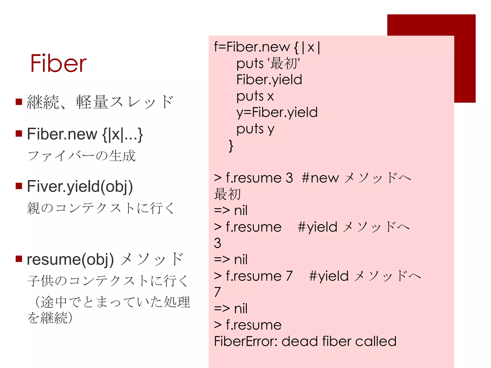 Fiber f=Fiber.new{|x|puts '最初'Fiber.yield      puts xy=Fiber.yield      puts y}> f.resume 3  #new メソッドへ最初=> nil> f.resume    #yield メソッドへ3=> nil> f.resume7    #yield メソッドへ7=> nil> f.resumeFiberError: dead fiber called継続、軽量スレッドFiber.new {|x|...}ファイバーの生成Fiver.yield(obj)親のコンテクストに行くresume(obj) メソッド子供のコンテクストに行く（途中でとまっていた処理を継続）