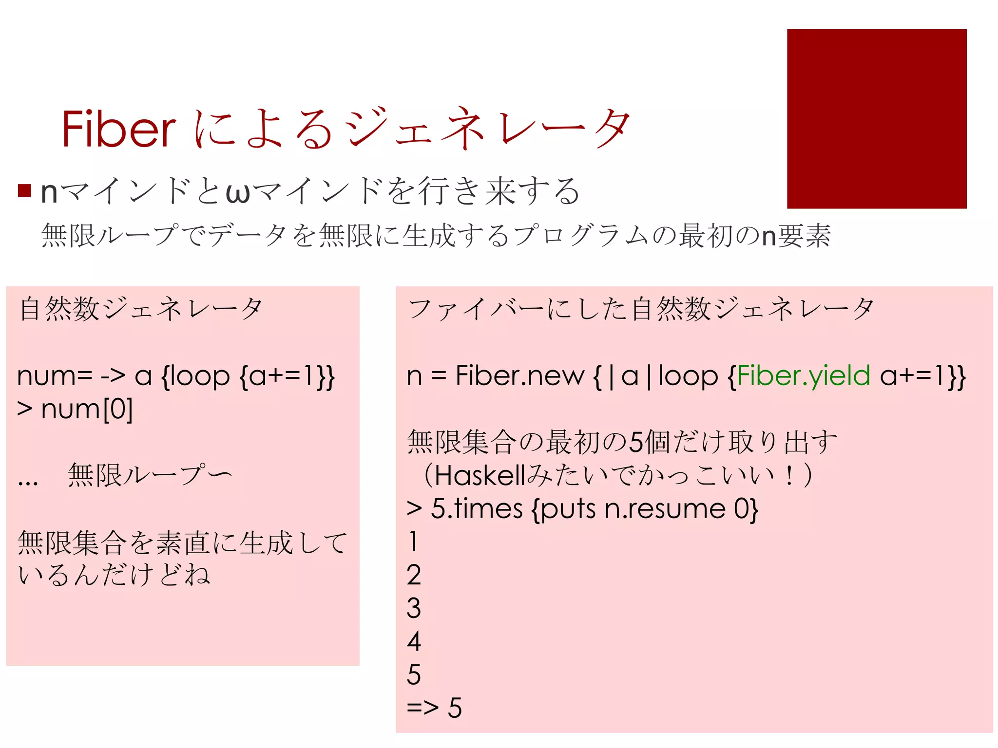 Fiber によるジェネレータnマインドとωマインドを行き来する無限ループでデータを無限に生成するプログラムの最初のn要素自然数ジェネレータnum= -> a {loop {a+=1}}> num[0]...　無限ループ〜無限集合を素直に生成しているんだけどねファイバーにした自然数ジェネレータn = Fiber.new{|a|loop{Fiber.yielda+=1}}無限集合の最初の5個だけ取り出す（Haskellみたいでかっこいい！）> 5.times {puts n.resume 0}12345=> 5