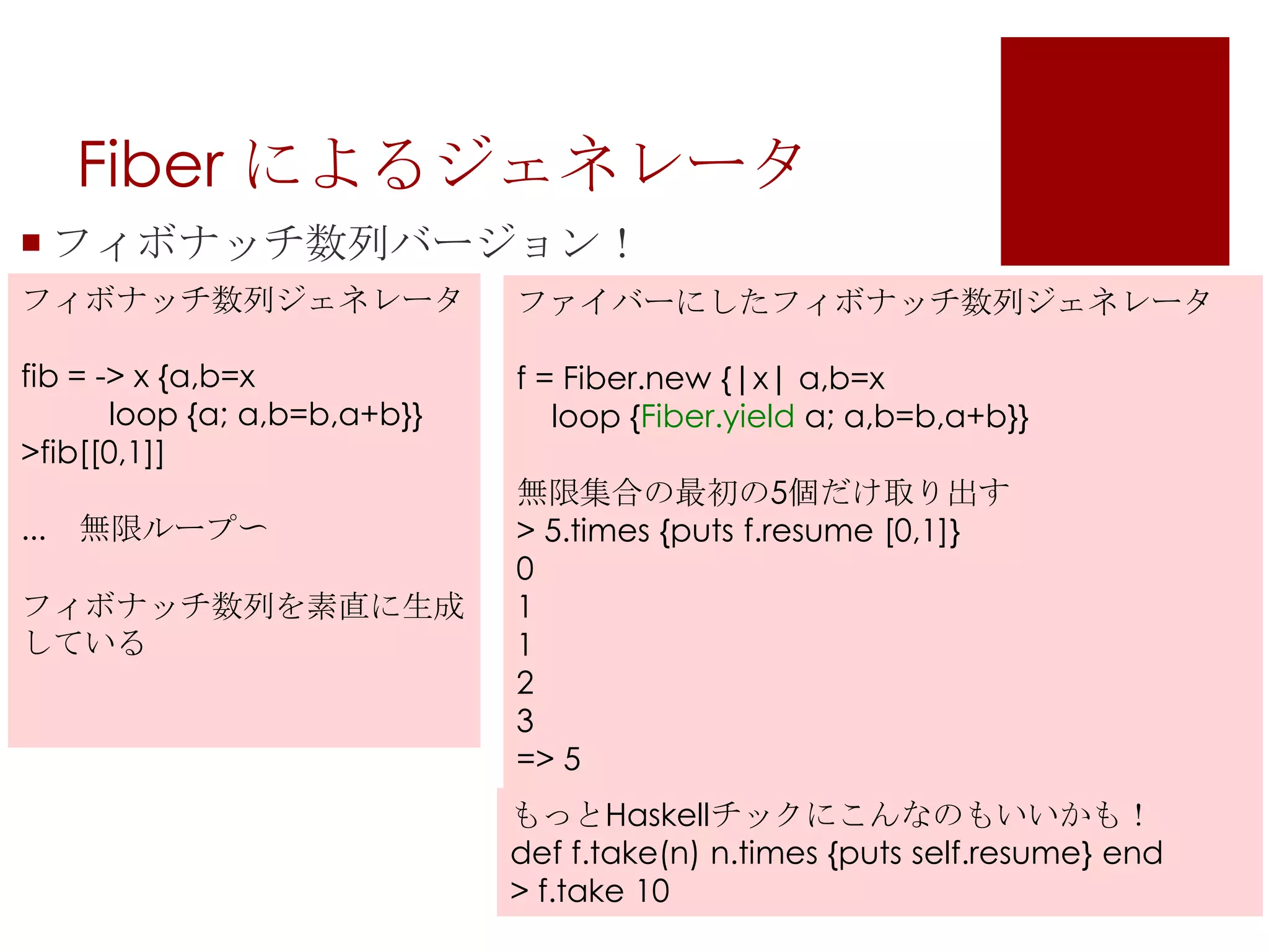 Fiber によるジェネレータフィボナッチ数列バージョン！フィボナッチ数列ジェネレータfib = -> x {a,b=x         loop {a; a,b=b,a+b}}>fib[[0,1]]...　無限ループ〜フィボナッチ数列を素直に生成しているファイバーにしたフィボナッチ数列ジェネレータf = Fiber.new{|x| a,b=x   loop {Fiber.yielda; a,b=b,a+b}}無限集合の最初の5個だけ取り出す> 5.times {puts f.resume [0,1]}01123=> 5もっとHaskellチックにこんなのもいいかも！deff.take(n) n.times {puts self.resume} end> f.take 10