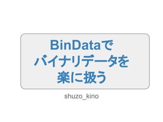 BinDataで
バイナリデータを
楽に扱う
shuzo_kino
 