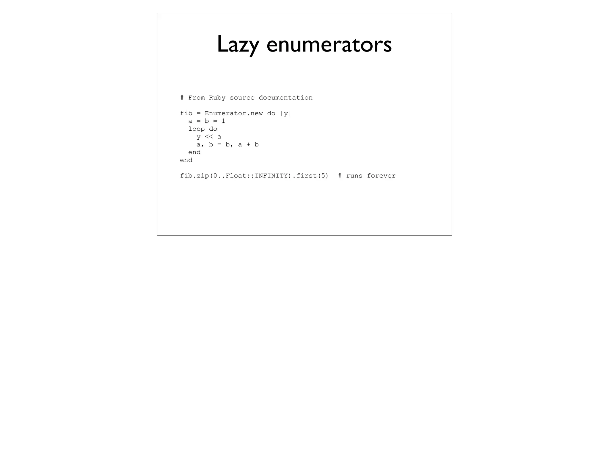 Lazy enumerators
# From Ruby source documentation

fib = Enumerator.new do |y|
  a = b = 1
  loop do
    y << a
    a, b = b, a + b
  end
end

fib.zip(0..Float::INFINITY).first(5)   # runs forever
 