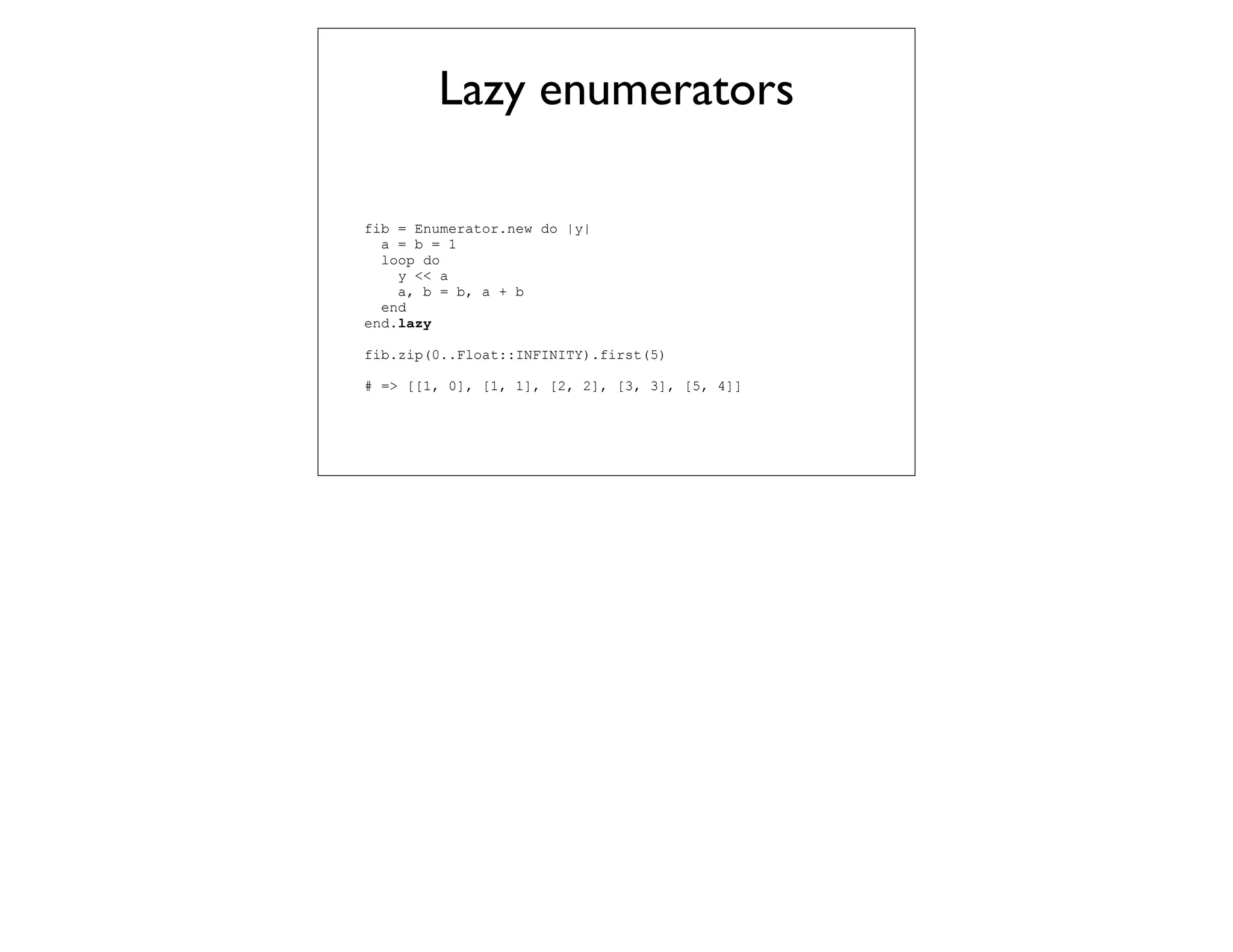 Lazy enumerators

fib = Enumerator.new do |y|
  a = b = 1
  loop do
    y << a
    a, b = b, a + b
  end
end.lazy

fib.zip(0..Float::INFINITY).first(5)

# => [[1, 0], [1, 1], [2, 2], [3, 3], [5, 4]]
 