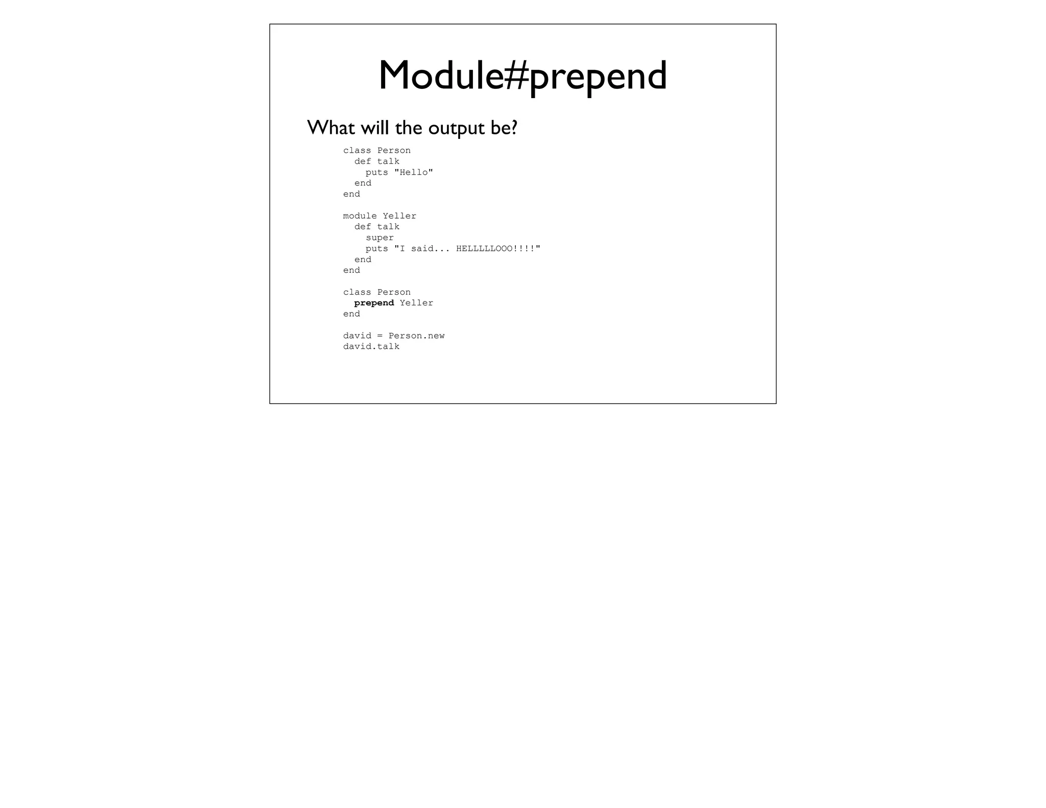 Module#prepend
What will the output be?
    class Person
      def talk
        puts "Hello"
      end
    end

    module Yeller
      def talk
        super
        puts "I said... HELLLLLOOO!!!!"
      end
    end

    class Person
      prepend Yeller
    end

    david = Person.new
    david.talk
 