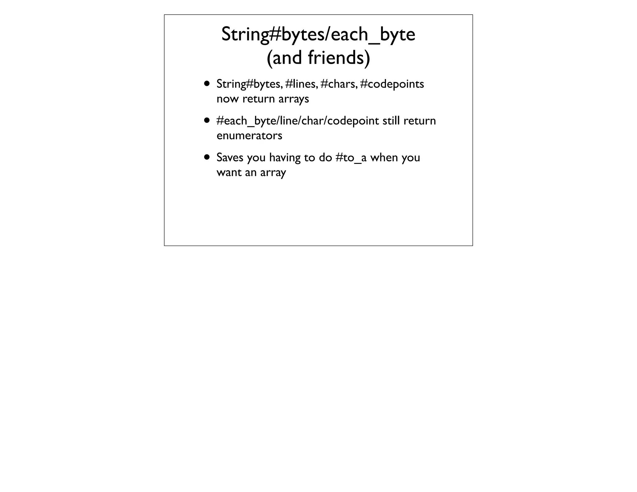 String#bytes/each_byte
         (and friends)
• String#bytes, #lines, #chars, #codepoints
  now return arrays
• #each_byte/line/char/codepoint still return
  enumerators
• Saves you having to do #to_a when you
  want an array
 