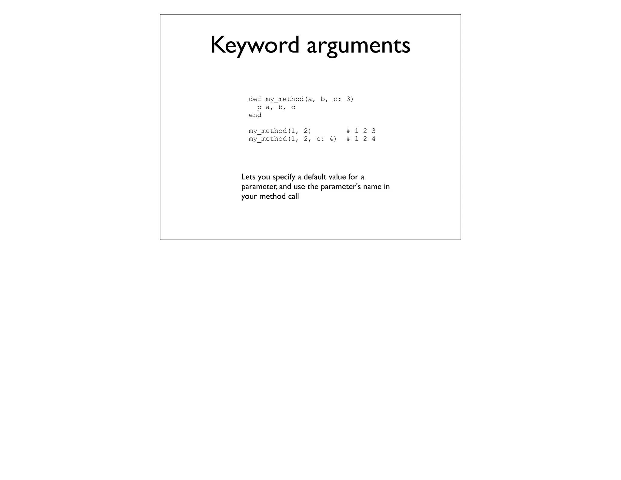 Keyword arguments
    def my_method(a, b, c: 3)
      p a, b, c
    end

    my_method(1, 2)            # 1 2 3
    my_method(1, 2, c: 4)      # 1 2 4




  Lets you specify a default value for a
  parameter, and use the parameter's name in
  your method call
 