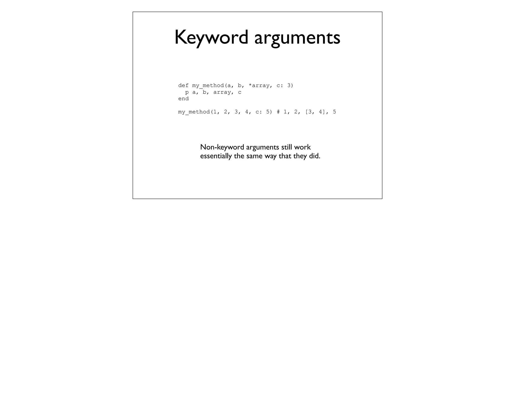 Keyword arguments

def my_method(a, b, *array, c: 3)
  p a, b, array, c
end

my_method(1, 2, 3, 4, c: 5) # 1, 2, [3, 4], 5




      Non-keyword arguments still work
      essentially the same way that they did.
 