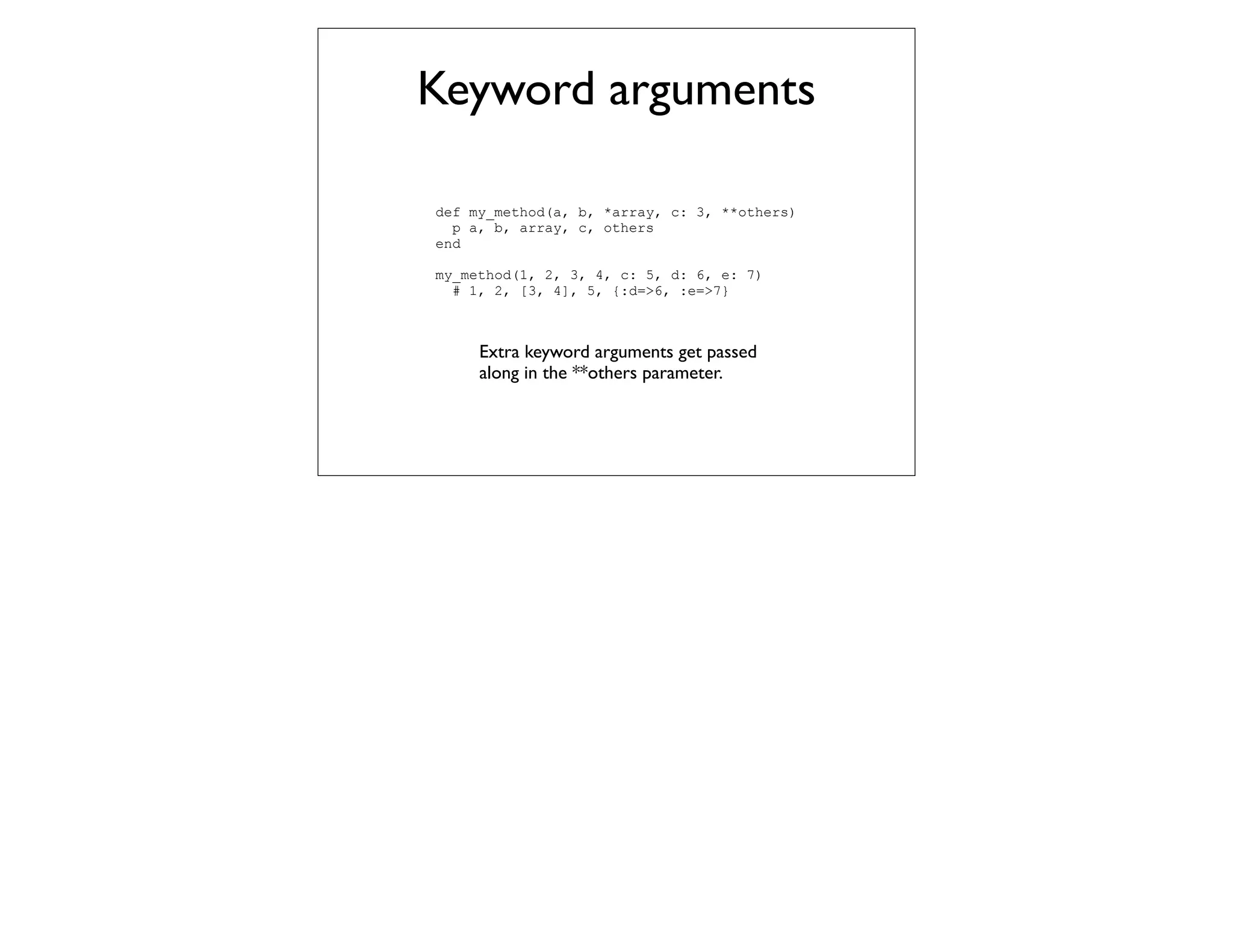 Keyword arguments

def my_method(a, b, *array, c: 3, **others)
  p a, b, array, c, others
end

my_method(1, 2, 3, 4, c: 5, d: 6, e: 7)
  # 1, 2, [3, 4], 5, {:d=>6, :e=>7}



     Extra keyword arguments get passed
     along in the **others parameter.
 