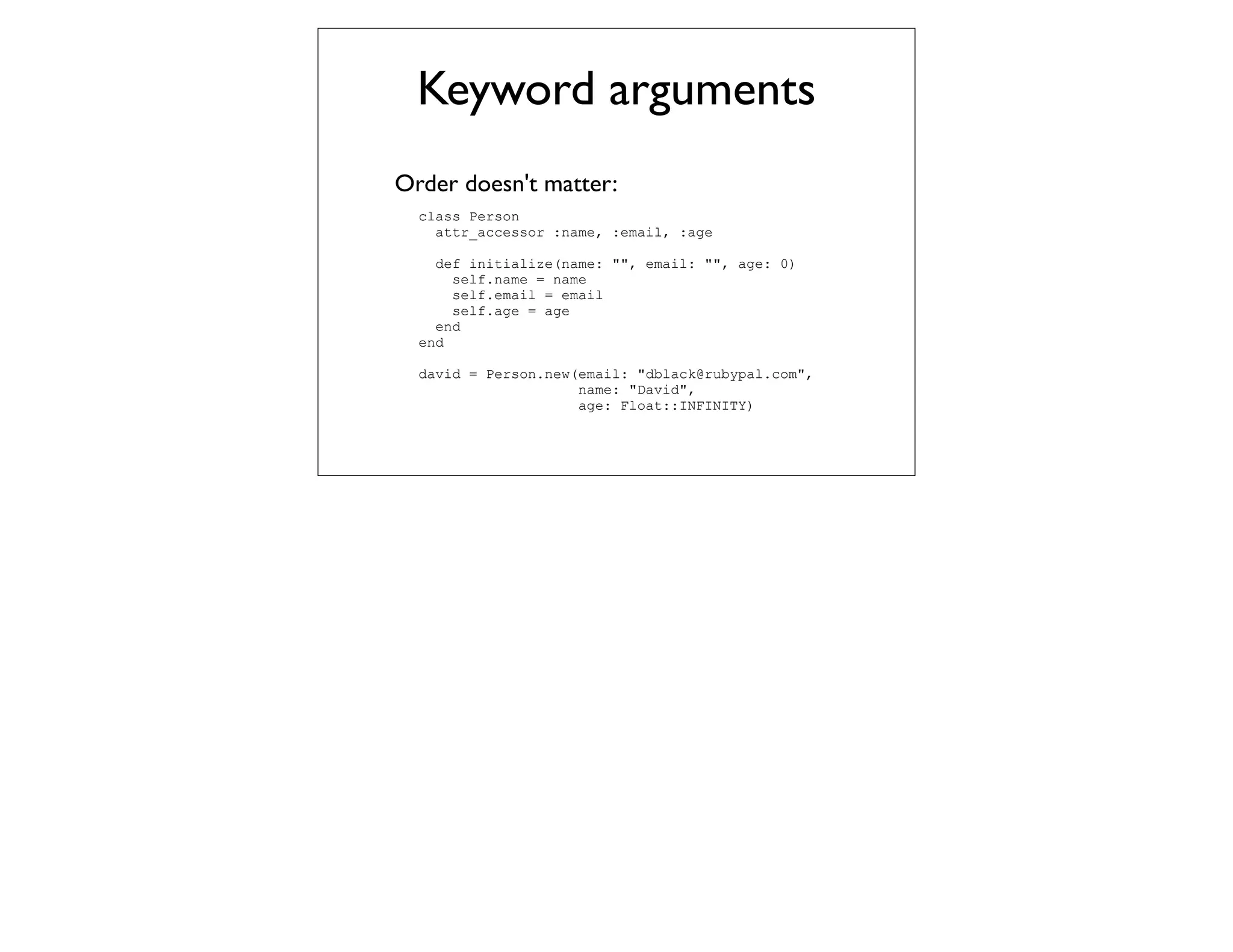 Keyword arguments
Order doesn't matter:
  class Person
    attr_accessor :name, :email, :age

    def initialize(name: "", email: "", age: 0)
      self.name = name
      self.email = email
      self.age = age
    end
  end

  david = Person.new(email: "dblack@rubypal.com",
                     name: "David",
                     age: Float::INFINITY)
 