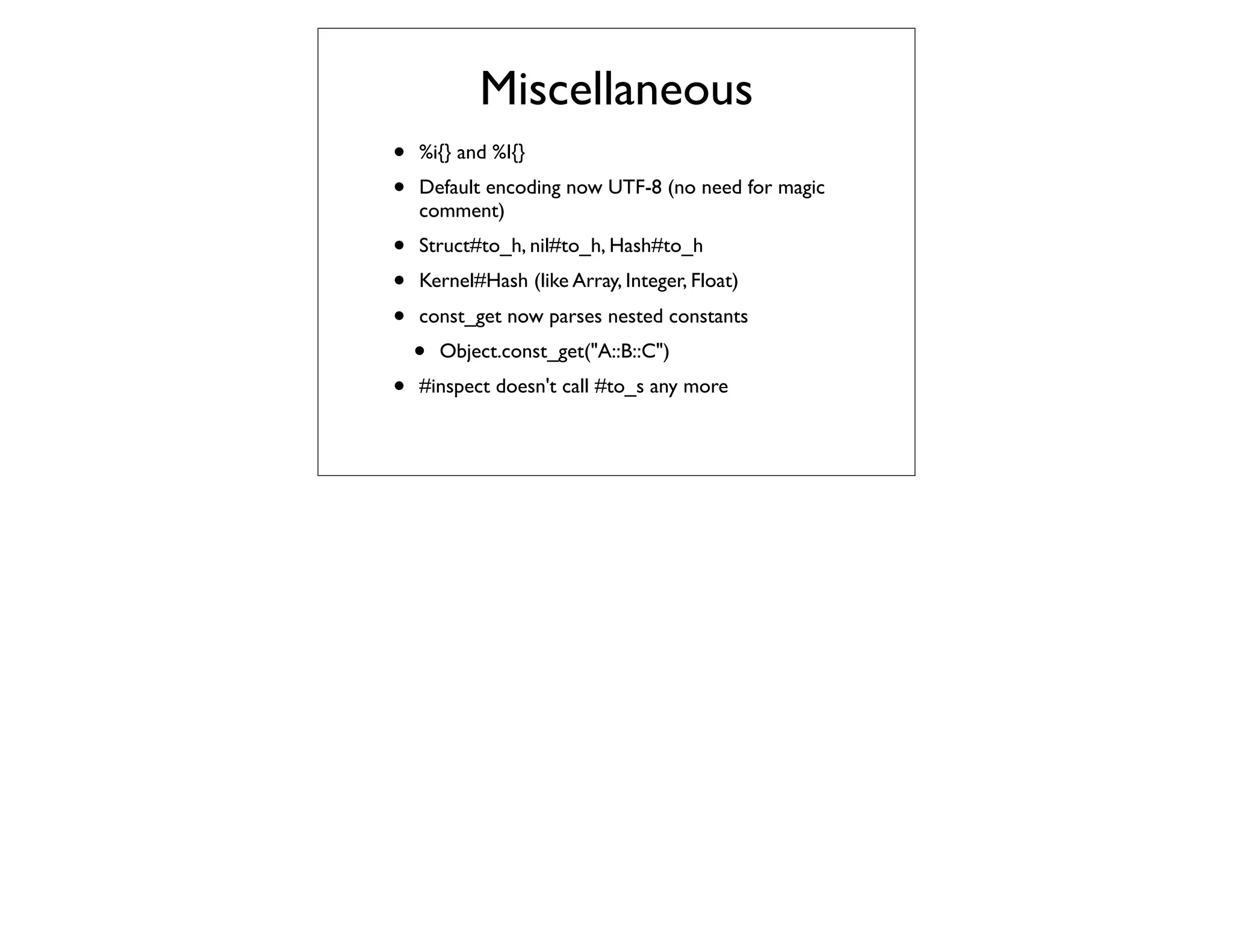 Miscellaneous
•   %i{} and %I{}
•   Default encoding now UTF-8 (no need for magic
    comment)
•   Struct#to_h, nil#to_h, Hash#to_h
•   Kernel#Hash (like Array, Integer, Float)
•   const_get now parses nested constants
    •   Object.const_get("A::B::C")
•   #inspect doesn't call #to_s any more
 