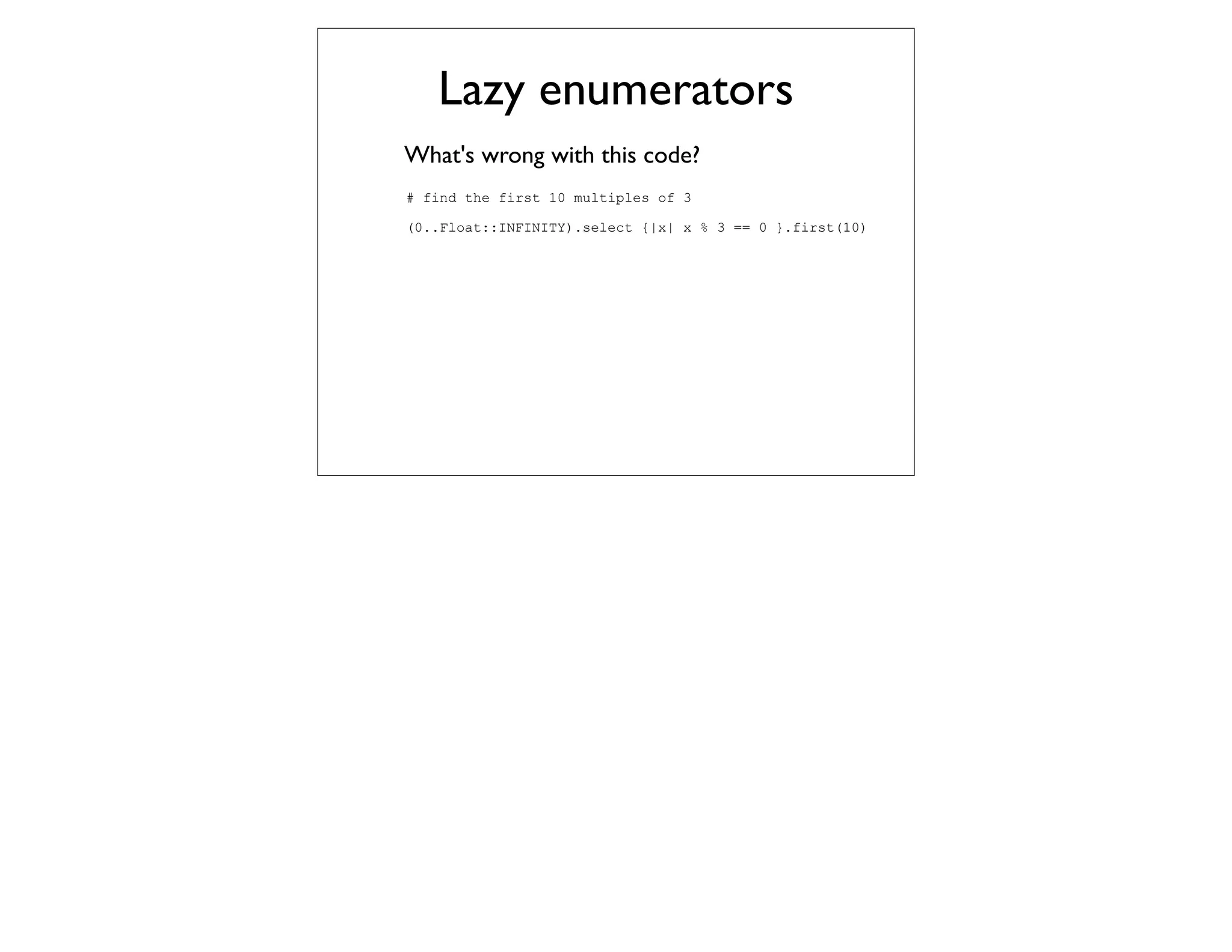 Lazy enumerators
What's wrong with this code?
# find the first 10 multiples of 3

(0..Float::INFINITY).select {|x| x % 3 == 0 }.first(10)
 