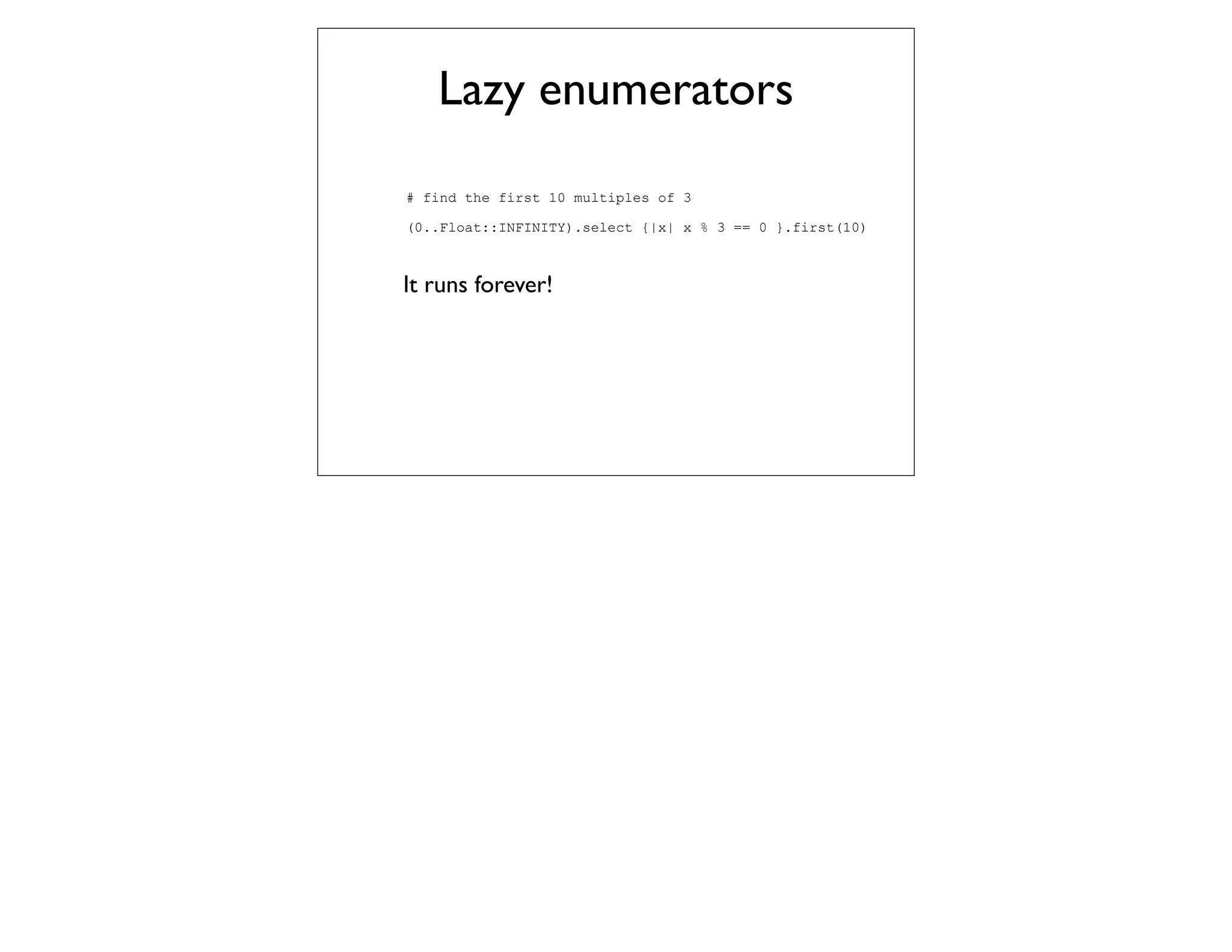 Lazy enumerators
# find the first 10 multiples of 3

(0..Float::INFINITY).select {|x| x % 3 == 0 }.first(10)



It runs forever!
 