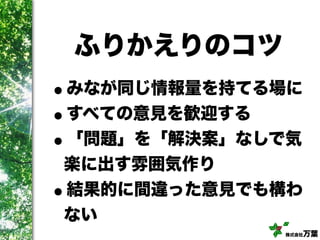株式会社万葉
ふりかえりのコツ
•みなが同じ情報量を持てる場に
•すべての意見を歓迎する
•「問題」を「解決案」なしで気
楽に出す雰囲気作り
•結果的に間違った意見でも構わ
ない
 