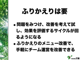 株式会社万葉
ふりかえりは要
•問題をみつけ、改善を考えて試
し、効果を評価するサイクルが回
るようになる
•ふりかえりのメニュー改善で、
手軽にチーム運営を改善できる
 