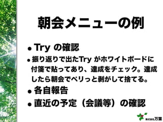 株式会社万葉
朝会メニューの例
•Try の確認
•振り返りで出たTry がホワイトボードに
付箋で貼ってあり、達成をチェック。達成
したら朝会でペリっと剥がして捨てる。
•各自報告
•直近の予定（会議等）の確認
 