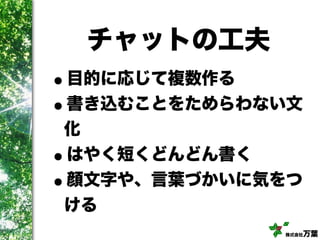 株式会社万葉
チャットの工夫
•目的に応じて複数作る
•書き込むことをためらわない文
化
•はやく短くどんどん書く
•顔文字や、言葉づかいに気をつ
ける
 