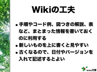 株式会社万葉
Wikiの工夫
•手順やコード例、図つきの解説、表
など、まとまった情報を書いておく
のに利用する
•新しいものを上に書くと見やすい
•古くなるので、日付やバージョンを
入れて記述するとよい
 