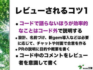 株式会社万葉
レビューされるコツ1
•コードで語らないほうが効率的
なことはコード外で説明する
•設計、名前づけ、新gem導入などは必要
に応じて、チャットや対面で合意を作る
•PRの説明に目的や概要を書く
•コード中のコメントをレビュー
者を意識して書く
 