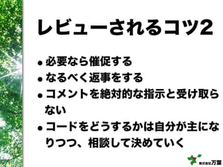 株式会社万葉
レビューされるコツ2
•必要なら催促する
•なるべく返事をする
•コメントを絶対的な指示と受け取ら
ない
•コードをどうするかは自分が主にな
りつつ、相談して決めていく
 