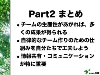 株式会社万葉
Part2 まとめ
•チームの生産性があがれば、多
くの成果が得られる
•自律的なチーム作りのための仕
組みを自分たちで工夫しよう
•情報共有・コミュニケーション
が特に重要
 