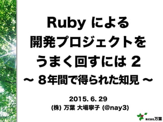 株式会社万葉
Ruby による
開発プロジェクトを
うまく回すには 2
∼ ８年間で得られた知見 ∼
2015. 6. 29
(株) 万葉 大場寧子 (@nay3)
 