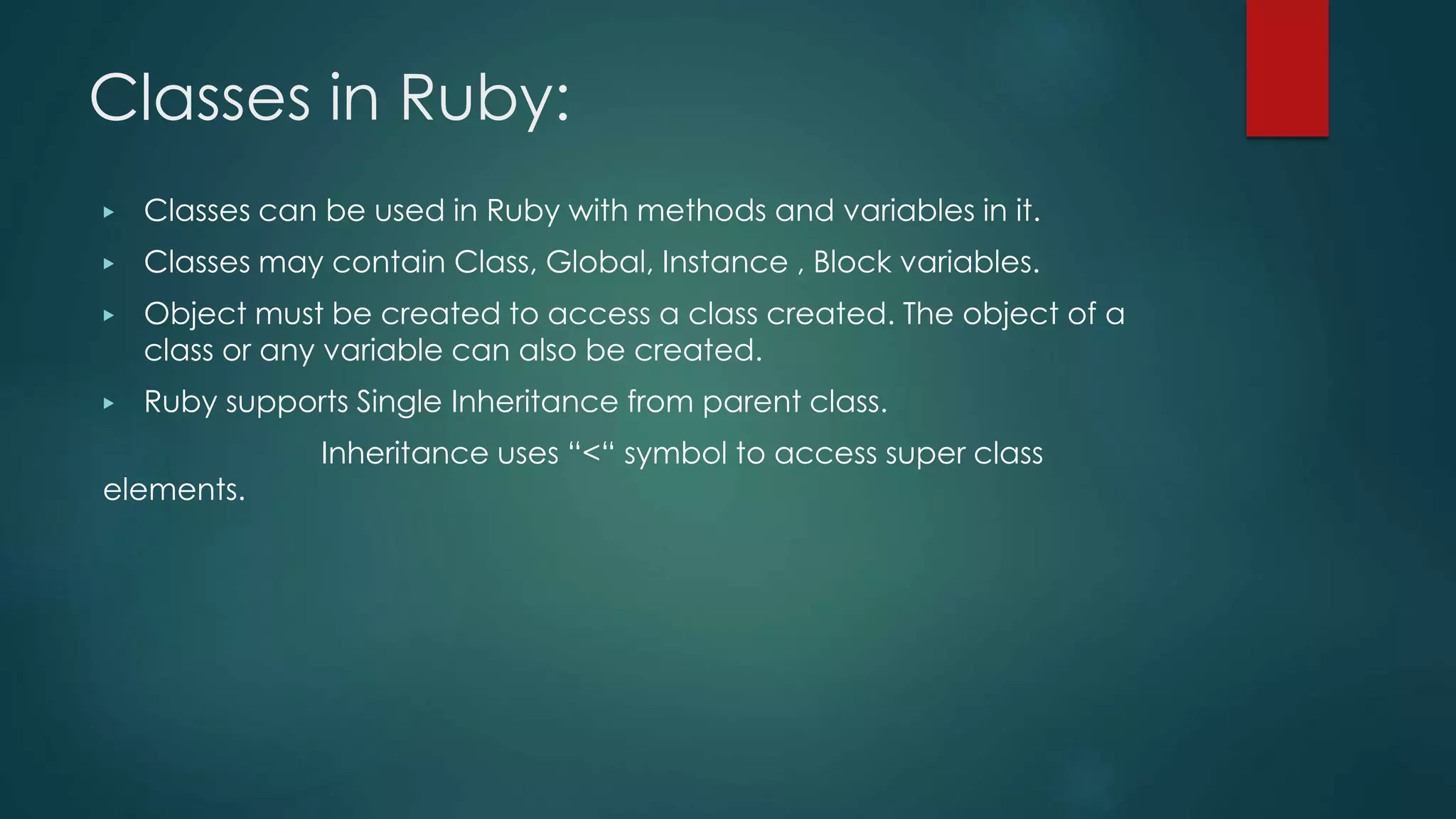 Classes in Ruby:
▶ Classes can be used in Ruby with methods and variables in it.
▶ Classes may contain Class, Global, Instance , Block variables.
▶ Object must be created to access a class created. The object of a
class or any variable can also be created.
▶ Ruby supports Single Inheritance from parent class.
Inheritance uses “<“ symbol to access super class
elements.
 