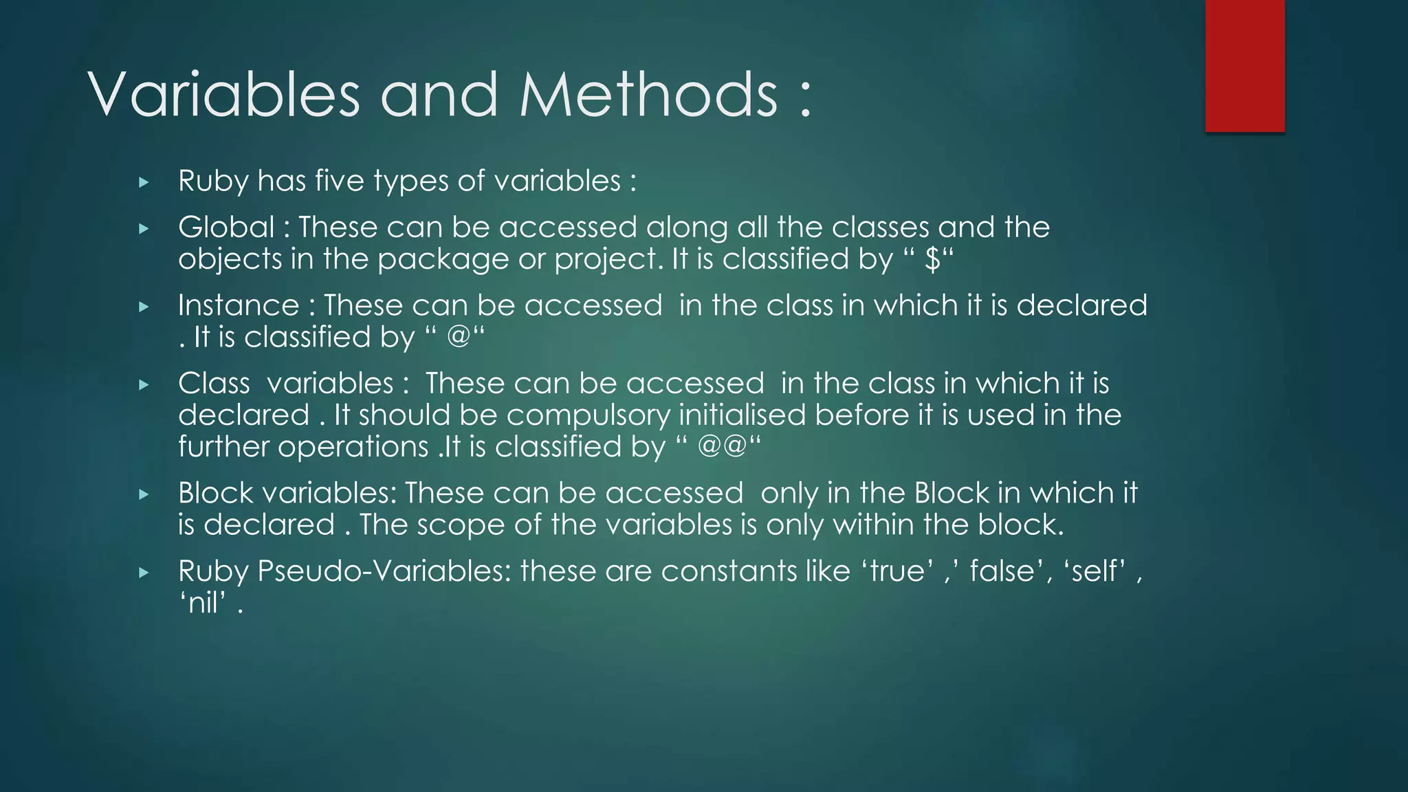 Variables and Methods :
▶ Ruby has five types of variables :
▶ Global : These can be accessed along all the classes and the
objects in the package or project. It is classified by “ $“
▶ Instance : These can be accessed in the class in which it is declared
. It is classified by “ @“
▶ Class variables : These can be accessed in the class in which it is
declared . It should be compulsory initialised before it is used in the
further operations .It is classified by “ @@“
▶ Block variables: These can be accessed only in the Block in which it
is declared . The scope of the variables is only within the block.
▶ Ruby Pseudo-Variables: these are constants like ‘true’ ,’ false’, ‘self’ ,
‘nil’ .
 