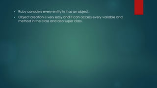 ▶ Ruby considers every entity in it as an object.
▶ Object creation is very easy and it can access every variable and
method in the class and also super class.
 
