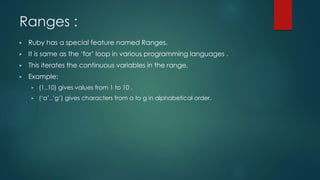 Ranges :
▶ Ruby has a special feature named Ranges.
▶ It is same as the ‘for’ loop in various programming languages .
▶ This iterates the continuous variables in the range.
▶ Example:
▶ (1..10) gives values from 1 to 10 .
▶ (‘a’..’g’) gives characters from a to g in alphabetical order.
 