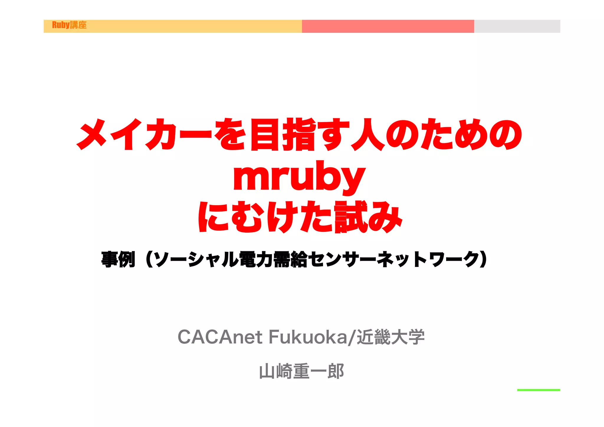 Ruby講座




    メイカーを目指す人のための
         mruby
        にむけた試み
         事例（ソーシャル電力需給センサーネットワーク）



             CACAnet Fukuoka/近畿大学
                   山崎重一郎
 