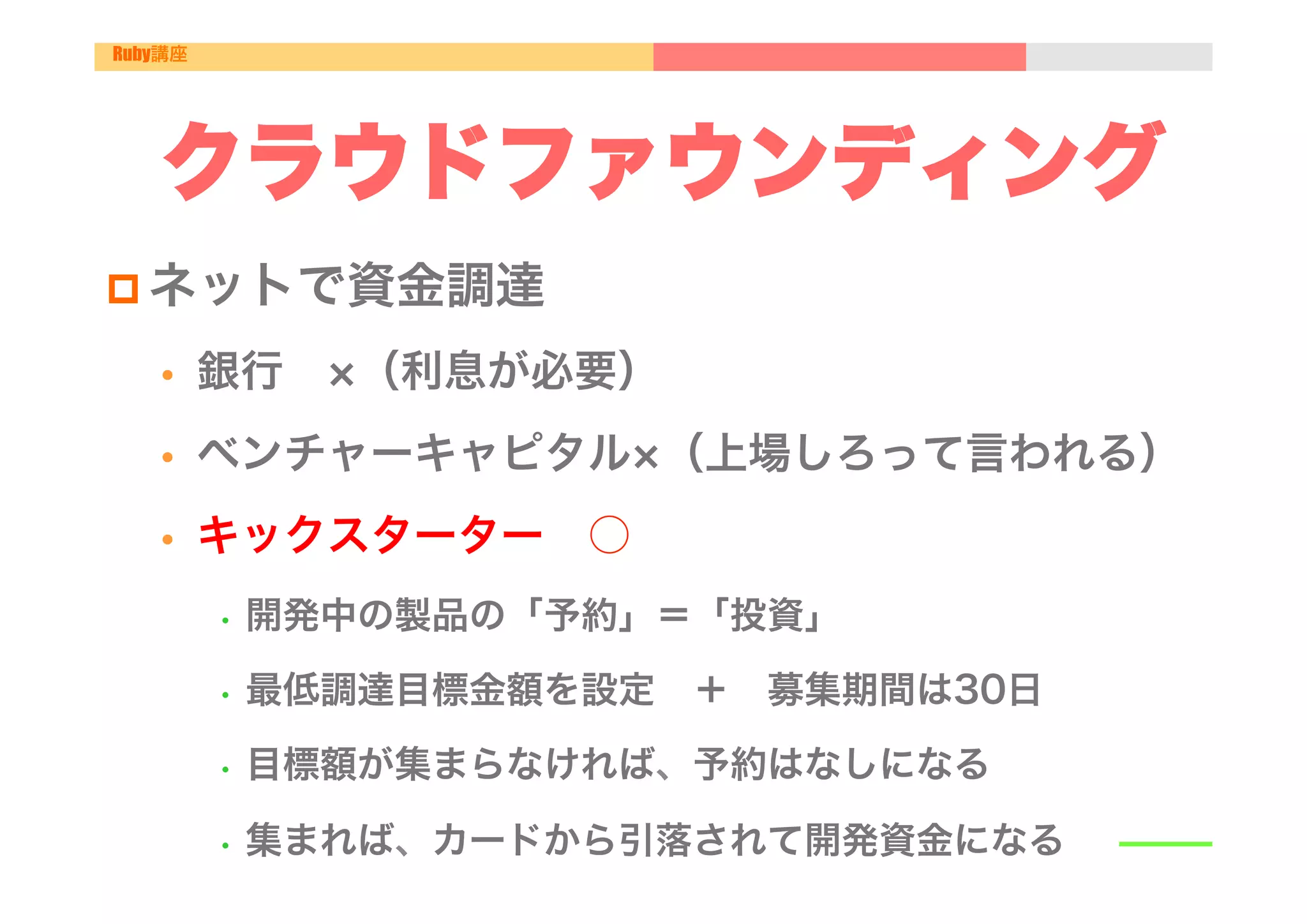 Ruby講座




   クラウドファウンディング
p ネットで資金調達

   •     銀行  （利息が必要）
   •     ベンチャーキャピタル （上場しろって言われる）
   •     キックスターター ○
         •  開発中の製品の「予約」＝「投資」

         •  最低調達目標金額を設定 ＋ 募集期間は30日

         •  目標額が集まらなければ、予約はなしになる

         •  集まれば、カードから引落されて開発資金になる
 