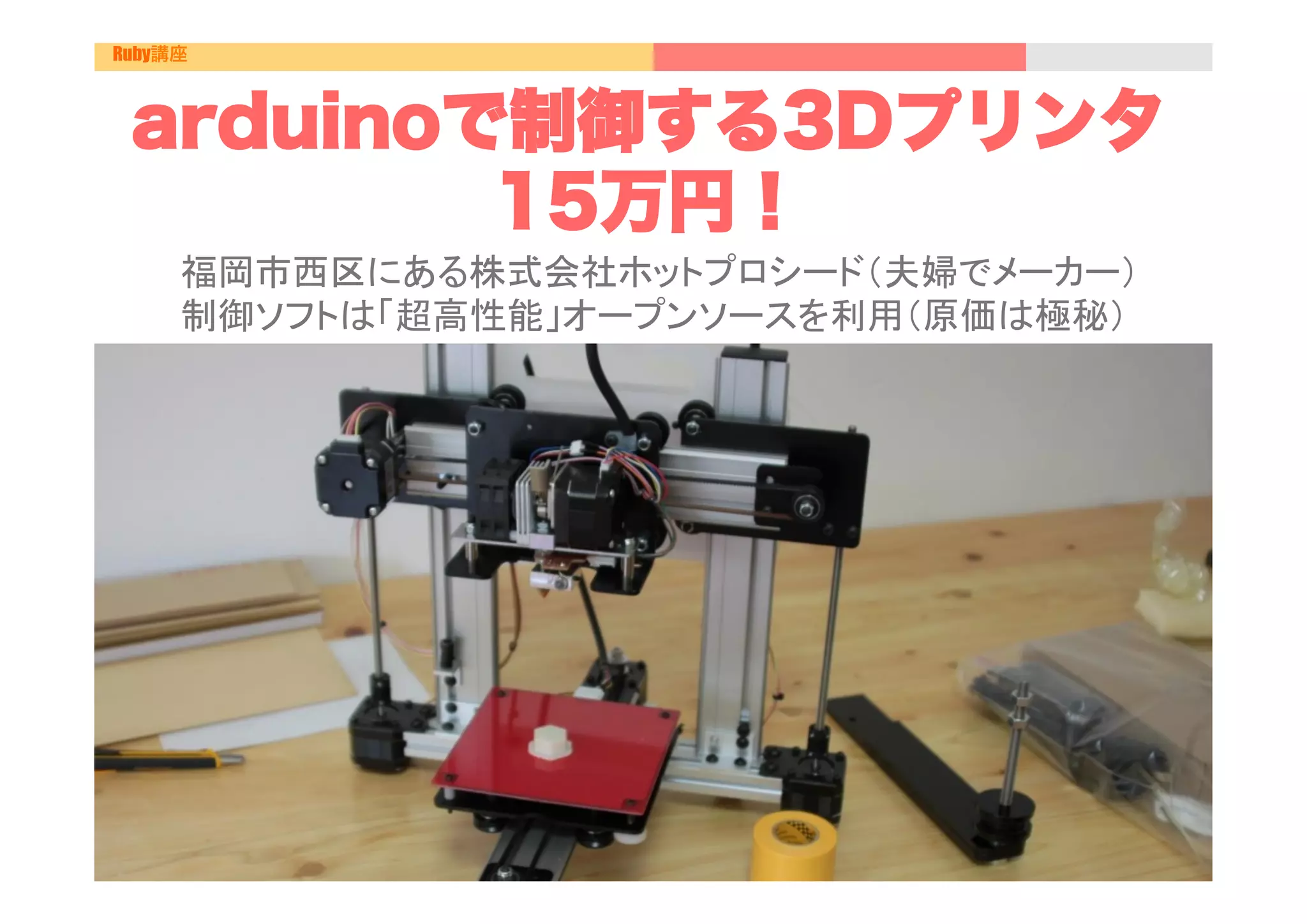 Ruby講座



 arduinoで制御する3Dプリンタ
         15万円！
     福岡市西区にある株式会社ホットプロシード（夫婦でメーカー）
     制御ソフトは「超高性能」オープンソースを利用（原価は極秘）	
 