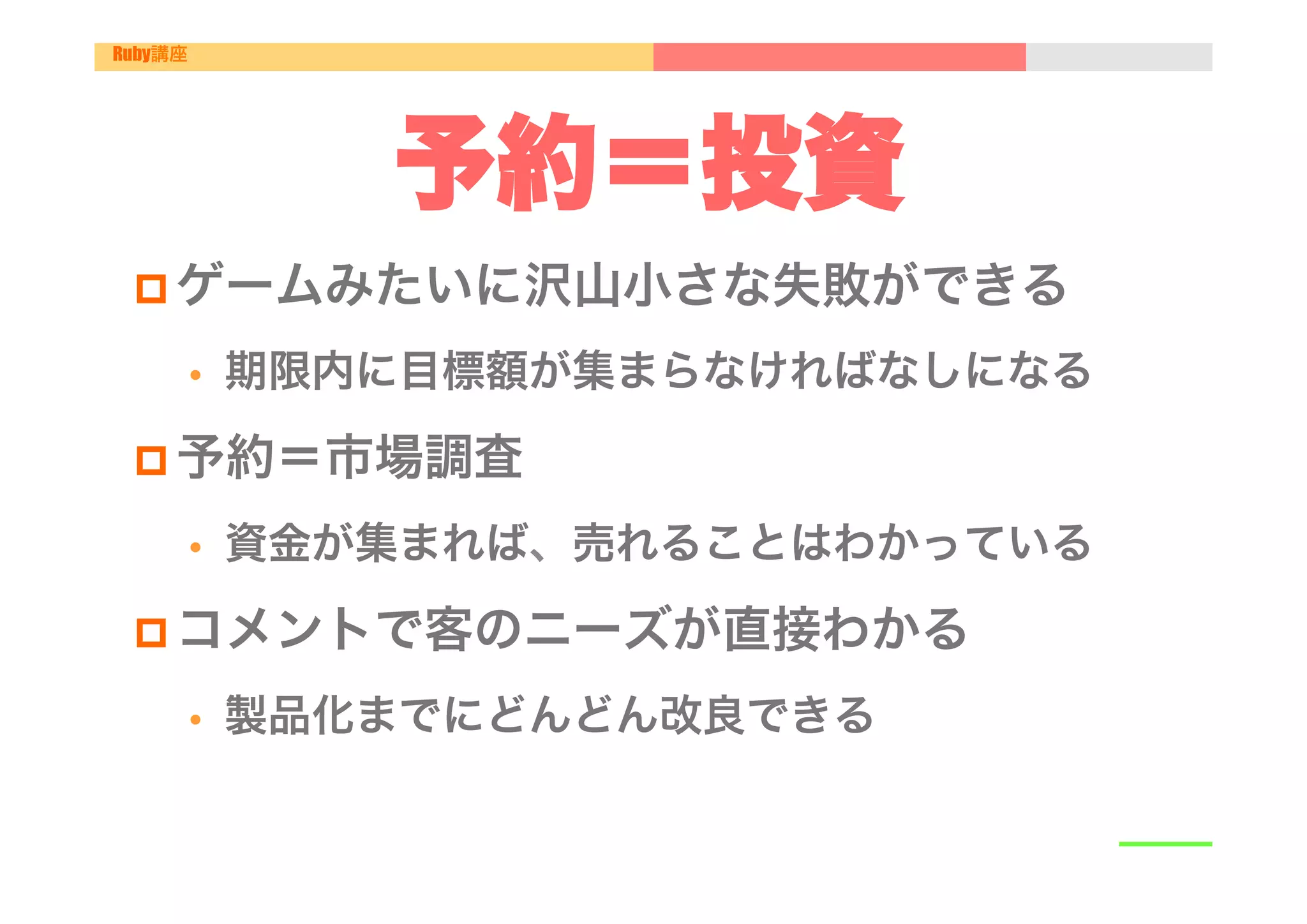 Ruby講座




                 予約＝投資
 p ゲームみたいに沢山小さな失敗ができる

         •    期限内に目標額が集まらなければなしになる

 p 予約＝市場調査

         •    資金が集まれば、売れることはわかっている

 p コメントで客のニーズが直接わかる

         •    製品化までにどんどん改良できる
 