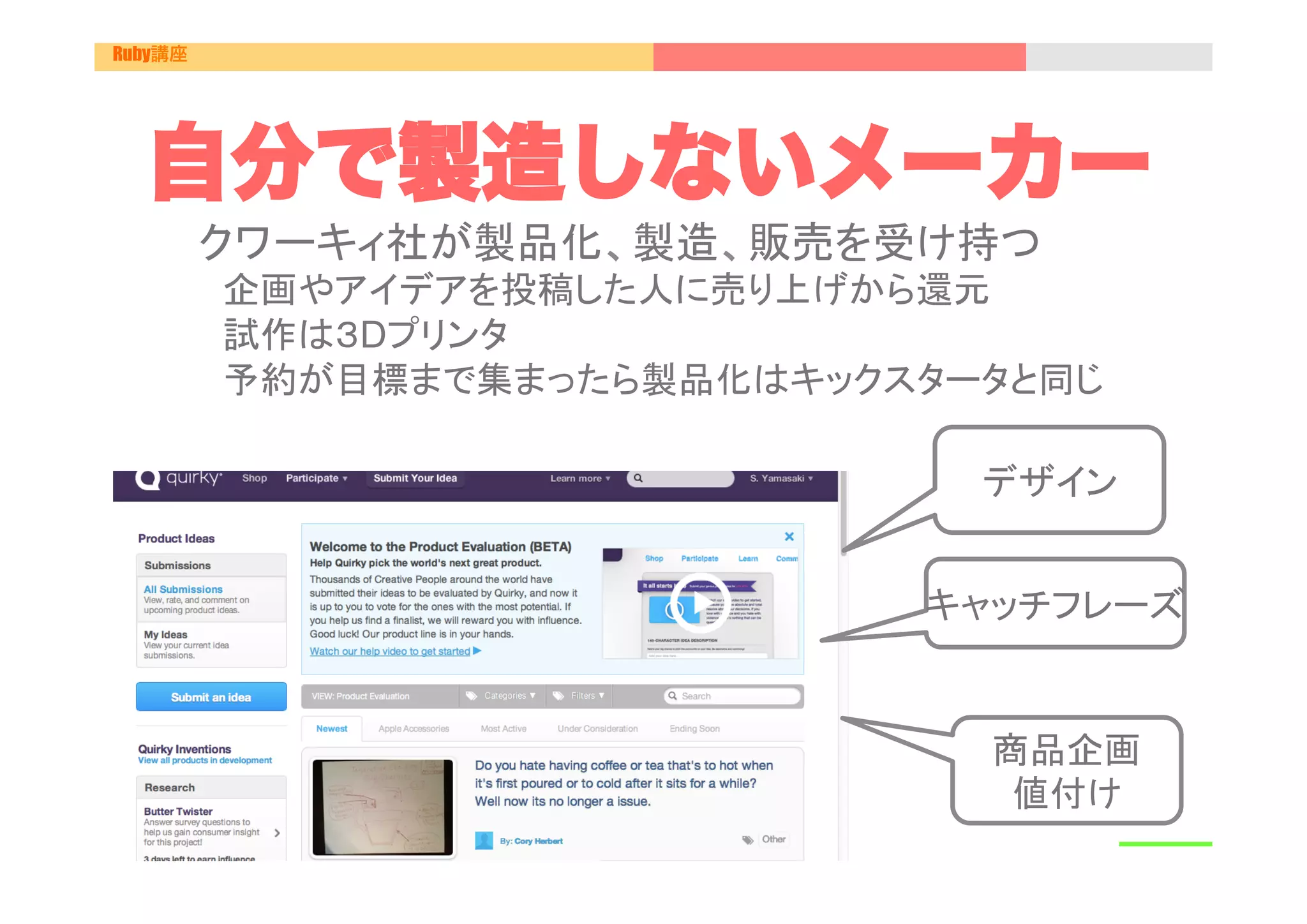 Ruby講座




  自分で製造しないメーカー
         クワーキィ社が製品化、製造、販売を受け持つ
         　企画やアイデアを投稿した人に売り上げから還元
         　試作は３Dプリンタ
         　予約が目標まで集まったら製品化はキックスタータと同じ	

                                 デザイン


                               キャッチフレーズ	


                                 商品企画
                                  値付け	
 